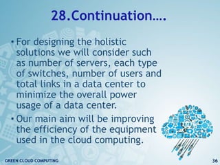 28.Continuation….
• For designing the holistic
solutions we will consider such
as number of servers, each type
of switches, number of users and
total links in a data center to
minimize the overall power
usage of a data center.
• Our main aim will be improving
the efficiency of the equipment
used in the cloud computing.
36GREEN CLOUD COMPUTING
 