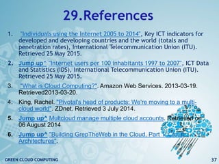 29.References
1. "Individuals using the Internet 2005 to 2014", Key ICT indicators for
developed and developing countries and the world (totals and
penetration rates), International Telecommunication Union (ITU).
Retrieved 25 May 2015.
2. Jump up^ "Internet users per 100 inhabitants 1997 to 2007", ICT Data
and Statistics (IDS), International Telecommunication Union (ITU).
Retrieved 25 May 2015.
3. "What is Cloud Computing?". Amazon Web Services. 2013-03-19.
Retrieved2013-03-20.
4. King, Rachel. "Pivotal's head of products: We're moving to a multi-
cloud world". ZDnet. Retrieved 3 July 2014.
5. Jump up^ Multcloud manage multiple cloud accounts. Retrieved on
06 August 2014
6. Jump up^ "Building GrepTheWeb in the Cloud, Part 1: Cloud
Architectures".
37GREEN CLOUD COMPUTING
 