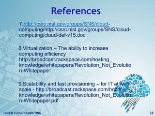 References
7.http://csrc.nist.gov/groups/SNS/cloud-
computing/http://csrc.nist.gov/groups/SNS/cloud-
computing/cloud-def-v15.doc
8.Virtualization – The ability to increase
computing efficiency
http://broadcast.rackspace.com/hosting_
knowledge/whitepapers/Revolution_Not_Evolutio
n-Whitepaper
9.Scalability and fast provisioning – for IT at web
scale - http://broadcast.rackspace.com/hosting_
knowledge/whitepapers/Revolution_Not_Evolutio
n-Whitepaper.pdf
38GREEN CLOUD COMPUTING
 