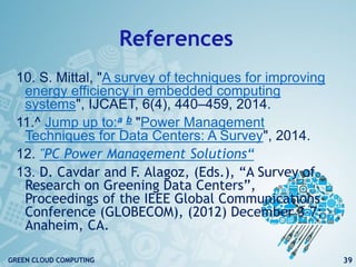 References
10. S. Mittal, "A survey of techniques for improving
energy efficiency in embedded computing
systems", IJCAET, 6(4), 440–459, 2014.
11.^ Jump up to:a b "Power Management
Techniques for Data Centers: A Survey", 2014.
12. "PC Power Management Solutions“
13. D. Cavdar and F. Alagoz, (Eds.), “A Survey of
Research on Greening Data Centers”,
Proceedings of the IEEE Global Communications
Conference (GLOBECOM), (2012) December 3-7;
Anaheim, CA.
39GREEN CLOUD COMPUTING
 
