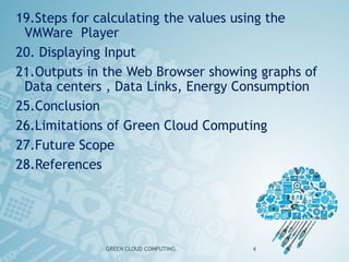 19.Steps for calculating the values using the
VMWare Player
20. Displaying Input
21.Outputs in the Web Browser showing graphs of
Data centers , Data Links, Energy Consumption
25.Conclusion
26.Limitations of Green Cloud Computing
27.Future Scope
28.References
GREEN CLOUD COMPUTING 4
 