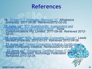 References
18. "Green ICT Strategies (Revision 1)". Athabasca
University. 2011-09-06. Retrieved2012-02-05.
19.Jump up^ "ICT Sustainability: Assessment and
Strategies for a Low Carbon Future". Tomw
Communications Pty, Limited. 2011-09-06. Retrieved 2012-
02-05.
20.Jump up^ "MSc Sustainable Computing Course". Leeds
Beckett University. 2012-01-01. Retrieved 2012-04-26.
21.Jump up^ "Green Computing Initiative Certification".
Green Computing Initiative. Retrieved2012-02-05.
22.Jump up^ "Singapore Certified Green IT Professional".
Singapore Infocomm Technology Federation. 2012.
Retrieved 2012-02-05.
41GREEN CLOUD COMPUTING
 