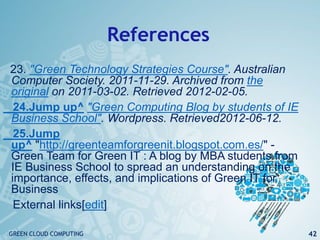 References
23. "Green Technology Strategies Course". Australian
Computer Society. 2011-11-29. Archived from the
original on 2011-03-02. Retrieved 2012-02-05.
24.Jump up^ "Green Computing Blog by students of IE
Business School". Wordpress. Retrieved2012-06-12.
25.Jump
up^ "http://greenteamforgreenit.blogspot.com.es/" -
Green Team for Green IT : A blog by MBA students from
IE Business School to spread an understanding on the
importance, effects, and implications of Green IT for
Business
External links[edit]
42GREEN CLOUD COMPUTING
 