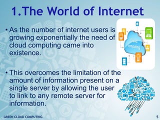 1.The World of Internet
• As the number of internet users is
growing exponentially the need of
cloud computing came into
existence.
• This overcomes the limitation of the
amount of information present on a
single server by allowing the user
to link to any remote server for
information.
5GREEN CLOUD COMPUTING
 