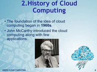2.History of Cloud
Computing
• The foundation of the idea of cloud
computing began in 1960s.
• John McCarthy introduced the cloud
computing along with few
applications.
6GREEN CLOUD COMPUTING
 