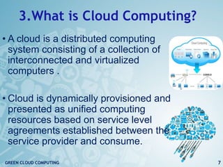 3.What is Cloud Computing?
• A cloud is a distributed computing
system consisting of a collection of
interconnected and virtualized
computers .
• Cloud is dynamically provisioned and
presented as unified computing
resources based on service level
agreements established between the
service provider and consume.
7GREEN CLOUD COMPUTING
 