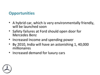 Opportunities  A hybrid car, which is very environmentally friendly, will be launched soon Safety failures at Ford should open door for Mercedes Benz Increased Income and spending power By 2010, India will have an astonishing 1, 40,000 millionaires Increased demand for luxury cars 