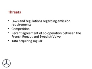 Threats  Laws and regulations regarding emission requirements Competition Recent agreement of co-operation between the French Renaut and Swedish Volvo Tata acquiring Jaguar 