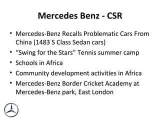 Mercedes Benz - CSR Mercedes-Benz Recalls Problematic Cars From China (1483 S Class Sedan cars) “ Swing for the Stars” Tennis summer camp  Schools in Africa Community development activities in Africa Mercedes-Benz Border Cricket Academy at Mercedes-Benz park, East London 