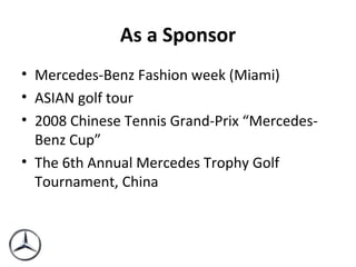 As a Sponsor Mercedes-Benz Fashion week (Miami) ASIAN golf tour 2008 Chinese Tennis Grand-Prix “Mercedes-Benz Cup” The 6th Annual Mercedes Trophy Golf Tournament, China 