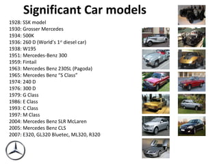 Significant Car models 1928: SSK model 1930: Grosser Mercedes 1934: 500K 1936: 260 D (World’s 1 st  diesel car) 1938: W195 1951: Mercedes-Benz 300 1959: Fintail 1963: Mercedes Benz 230SL (Pagoda) 1965: Mercedes Benz “S Class” 1974: 240 D 1976: 300 D 1979: G Class 1986: E Class 1993: C Class 1997: M Class 2004: Mercedes Benz SLR McLaren 2005: Mercedes Benz CLS 2007: E320, GL320 Bluetec, ML320, R320 