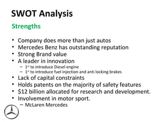 SWOT   Analysis Strengths Company does more than just autos Mercedes Benz has outstanding reputation Strong Brand value A leader in innovation 1 st  to introduce Diesel engine 1 st  to introduce fuel injection and anti locking brakes Lack of capital constraints Holds patents on the majority of safety features $12 billion allocated for research and development . Involvement in motor sport. McLaren Mercedes 