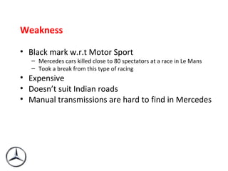 Weakness Black mark w.r.t Motor Sport Mercedes cars killed close to 80 spectators at a race in Le Mans Took a break from this type of racing Expensive Doesn’t suit Indian roads Manual transmissions are hard to find in Mercedes 