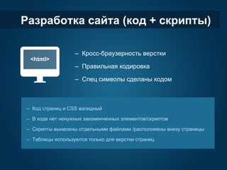 Разработка сайта (код + скрипты)

                   – Кросс-браузерность верстки

                   – Правильная кодировка

                   – Спец символы сделаны кодом



 – Код страниц и CSS валидный

 – В коде нет ненужных закоменченных элементов/скриптов

 – Скрипты вынесены отдельными файлами /расположены внизу страницы

 – Таблицы используются только для верстки страниц
 
