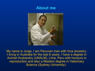About me My name is Jorge, I am Peruvian man with Inca ancestry. I living in Australia for the last 6 years. I have a degree in Animal Husbandry (UNALM), Lima, Peru with honours in reproduction and also a Masters degree in Veterinary Science (Sydney University).  