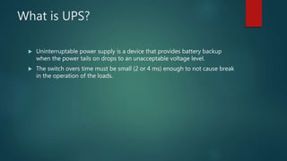 What is UPS?
 Uninterruptable power supply is a device that provides battery backup
when the power tails on drops to an unacceptable voltage level.
 The switch overs time must be small (2 or 4 ms) enough to not cause break
in the operation of the loads.
 