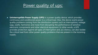 Power quality of ups:
 Uninterruptible Power Supply (UPS) is a power quality device, which provides
continuous and conditioned power to a critical load. Also, the device averts power
quality problems coming from the distribution system such as interruptions, voltage
sags, swells, harmonics and noise from disrupting the performance of sensitive
electronic components and other electrical equipment. In other words, a UPS
provides protection against all types of interruption and, as a bonus, can also isolate
the critical load from other power quality problems that are present in the incoming
supply.
 