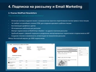 4. Подписка на рассылку и Email Marketing
2. Плагин MailPoet Newsletters
http://wordpress.org/plugins/wysija-newsletters/
- Отличная система создания писем с возможностью простого перетягивания постов прямо в тело письма
- Не требует ни малейшего знания HTML для создания красивого шаблона письма
- Кастомизация шрифтов и цветов
- 30 встроенных шаблонов для рассылки
- Импорт подписчиков из MailChimp и Aweber + из других плагинов рассылки
- Удобный виджет с формой подписки и разделение импортированных подписчиков и подписчиков из WP
- Создание списков и возможность сегментации по показателям рассылок
Минус бесплатной версии: до 2000 подписчиков.
 