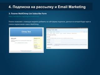 4. Подписка на рассылку и Email Marketing
3. Плагин MailChimp List Subscribe Form
http://wordpress.org/plugins/mailchimp/
Плагин позволяет с помощью виджета добавить на сайт форму подписки, данные из которой будут идти в
список подписчиков к вам в MailChimp.
 