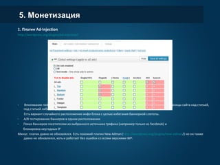 5. Монетизация
1. Плагин Ad-Injection
http://wordpress.org/plugins/ad-injection/
- Впиливание любого инфо блока (баннер, подписка на рассылку, акция, предупреждение) на все страницы
сайта над статьей, под статьей либо в середине статьи.
Есть вариант случайного расположения инфо блока с целью избегания баннерной слепоты.
- A/B тестирование баннеров в одном расположении
- Показ баннеров посетителям из выбранного источника трафика (например только из facebook) и
блокировка неугодных IP
Минус: плагин давно не обновлялся. Есть похожий плагин New Adman (http://wordpress.org/plugins/new-
adman/) но он также давно не обновлялся, хоть и работает без ошибок со всеми версиями WP.
 