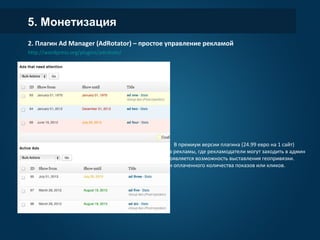 5. Монетизация
2. Плагин Ad Manager (AdRotator) – простое управление рекламой
http://wordpress.org/plugins/adrotate/
- Добавление кода для отображения рекламы и
объединение объявлений в группы (для
чередования объявлений)
- Выставление даты старта и окончания показов
- Легкая вставка рекламного блока через шорткоды
или виджет
- Статистика по показам и кликам
В премиум версии плагина (24.99 евро на 1 сайт)
система превращается в полноценную систему
показа рекламы, где рекламодатели могут заходить
в админ панель для работы с собственными
объявлениями. Появляется возможность
выставления геопривязки. Автоматическое
отключение баннеров после открутки оплаченного
количества показов или кликов.
 