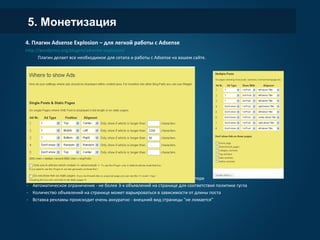 5. Монетизация
4. Плагин Adsense Explosion – для легкой работы с Adsense
http://wordpress.org/plugins/adsense-explosion/
Плагин делает все необходимое для сетапа и работы с Adsense на вашем сайте.
- Помогает создать страничку privacy policy
- Рекламу можно размещать как в теле страницы, так и в сайдбаре, хедере, футере
- Автоматическое ограничение - не более 3-х объявлений на странице для соответствия политике гугла
- Количество объявлений на странице может варьироваться в зависимости от длины поста
- Вставка рекламы происходит очень аккуратно - внешний вид страницы "не ломается"
 