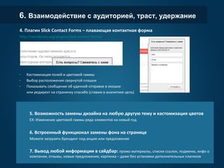 6. Взаимодействие с аудиторией, траст, удержание
4. Плагин Slick Contact Forms – плавающая контактная форма
http://wordpress.org/plugins/slick-contact-forms/
- Кастомизация полей и цветовой гаммы
- Выбор расположения свернутой плашки
- Показывать сообщение об удачной отправке в окошке
или редирект на страничку спасибо (ставим в аналитике цель)
.
5. Возможность замены дизайна на любую другую тему и кастомизация цветов
EX: Изменение цветовой гаммы ряда элементов на новый год
6. Встроенный функционал замены фона на странице
Можете загрузить брендинг под акцию или предложение
7. Вывод любой информации в сайдбар: промо материалы, списки ссылок, подменю, инфо о
компании, отзывы, новые предложения, картинка – даже без установки дополнительных плагинов
 