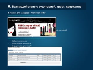 6. Взаимодействие с аудиторией, траст, удержание
8. Плагин для слайдера – Promotion Slider
http://wordpress.org/plugins/promotion-slider
- Неограниченное количество слайдов
- Выбор страницы для показа слайдов
- Загрузка картинки, сообщения и
ссылки
- Настройка времени смены слайдов
Похожих плагинов очень много, есть
очень продвинутые с ювелирной
настройкой
9. Плагин опросник – Wordpress Poll
http://wordpress.org/plugins/cardoza-wordpress-poll/
- - Любые типы опросов
- - Любое количество опросов
- - Сбор данных в админку WP
- - Возможность заблокировать ряд
IP адресов
- - Контроль отображения опроса на
сайте
 