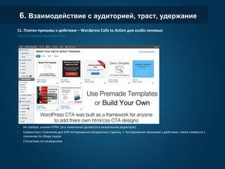 6. Взаимодействие с аудиторией, траст, удержание
11. Плагин призывы к действию – Wordpress Calls to Action для особо ленивых
http://wordpress.org/plugins/cta/
- Cоздание блоков и попапов с призывами к действию
- 7 заготовленных шаблонов + создание собственных
- Не требует знания HTML (все изменения делаются в визуальном редакторе)
- Совместим с плагином для A/B тестирования посадочных страниц -> тестирование призывов к действию,
также совмести с плагином по сбору лидов
- Статистика по конверсиям
 