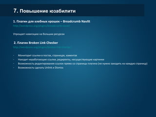 7. Повышение юзабилити
1. Плагин для хлебных крошек – Breadcrumb NavXt
http://wordpress.org/plugins/breadcrumb-navxt/
Упрощает навигацию на больших ресурсах
2. Плагин Broken Link Checker
http://wordpress.org/plugins/broken-link-checker/
- Мониторит ссылки в постах, страницах, каментах
- Находит неработающие ссылки, редиректы, несуществующие картинки
- Возможность редактирования ссылок прямо со страницы плагина (не нужно заходить на каждую страницу)
- Возможность сделать Unlink и Dismiss
 