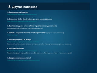 8. Другое полезное
1. Безопасность Wordpress
http://wordpress.org/plugins/better-wp-security/
2. Страничка Under Construction для всех кроме админов
http://wordpress.org/plugins/underconstruction/
3. Быстрое создание сетки сайтов, управление из одного места
Используем Wordpress Multisite ( часть функционала wp)
4. WPML – создание многоязычной версии сайта (супер! но платные плагины)
http://wpml.org/
5. WP Category Post List Widget
http://wordpress.org/plugins/wp-category-posts-list/
Возможность вставки списка постов из категории на любую страницу (заголовок, картинка + описание)
6. Visual Form Builder
http://wordpress.org/plugins/visual-form-builder/
Позволяет создавать формы абсолютно любой сложности. Ложит данные в базу + отслеживание целей.
7. Создание кастомных полей
http://wordpress.org/plugins/advanced-custom-fields/
 
