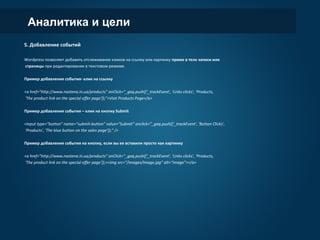 Аналитика и цели
5. Добавление событий
Wordpress позволяет добавить отслеживание кликов на ссылку или картинку прямо в тело записи или
страницы при редактировании в текстовом режиме.
Пример добавления события- клик на ссылку
<a href="http://www.nastena.in.ua/products" onClick="_gaq.push(['_trackEvent', ‘Links clicks', ‘Products,
'The product link on the special offer page']);">Visit Products Page</a>
Пример добавления события – клик на кнопку Submit
<input type="button" name="submit-button" value="Submit" onclick="_gaq.push(['_trackEvent', 'Button Clicks',
'Products', 'The blue button on the sales page']);" />
Пример добавления события на кнопку, если вы ее вставили просто как картинку
<a href="http://www.nastena.in.ua/products" onClick="_gaq.push(['_trackEvent', ‘Links clicks', ‘Products,
'The product link on the special offer page']);><img src=“/images/image.jpg” alt=“image”></a>
 
