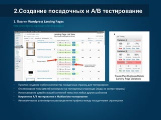 2.Создание посадочных и A/B тестирование
1. Плагин Wordpress Landing Pages
http://wordpress.org/plugins/landing-pages/
- Простое создание любого количества посадочных страниц для тестирования
- Отслеживание показателей конверсии на тестируемых страницах (лиды из контакт формы)
- Использование дизайна вашей активной темы или любых других шаблонов
- Встроенное A/B тестирование и Multivariate тестирование
- Автоматическое равномерное распределение трафика между посадочными страницами
 