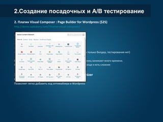2.Создание посадочных и A/B тестирование
2. Плагин Visual Composer : Page Builder for Wordpress ($25)
http://demo.wpbakery.com/?theme=visual-composer/
- Полноценный конструктор страниц внутри
wordpress
- 40+ элементов для использования в дизайне
- Легкое перетягивание элементов drag and drop
- Создаваемые страницы являются адаптивными
- Можем создавать страницы любой сложности
(но это только билдер, тестирования нет)
Минус: не подойдет для ленивого, настройка и
создание страниц занимают много времени.
P.S. На рынке также есть другие конструкторы страниц,
есть проще и есть сложнее
3. Плагин для любителей Visual Website Optimizer
http://wordpress.org/plugins/visual-web-optimizer/
Позволяет легко добавить код оптимайзера в Wordpress
 
