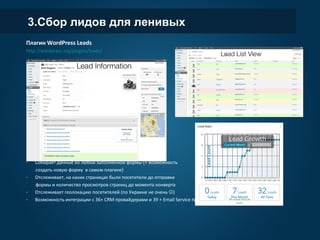 3.Сбор лидов для ленивых
Плагин WordPress Leads
http://wordpress.org/plugins/leads/
- Собирает данные из любой заполненной формы (+ возможность
создать новую форму в самом плагине)
- Отслеживает, на каких страницах были посетители до отправки
формы и количество просмотров страниц до момента конверта
- Отслеживает геолокацию посетителей (по Украине не очень )
- Возможность интеграции с 36+ CRM провайдерами и 39 + Email Service провайдерами
 