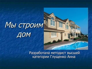 Мы строим дом Разработала методист высшей категории Глущенко Анна  