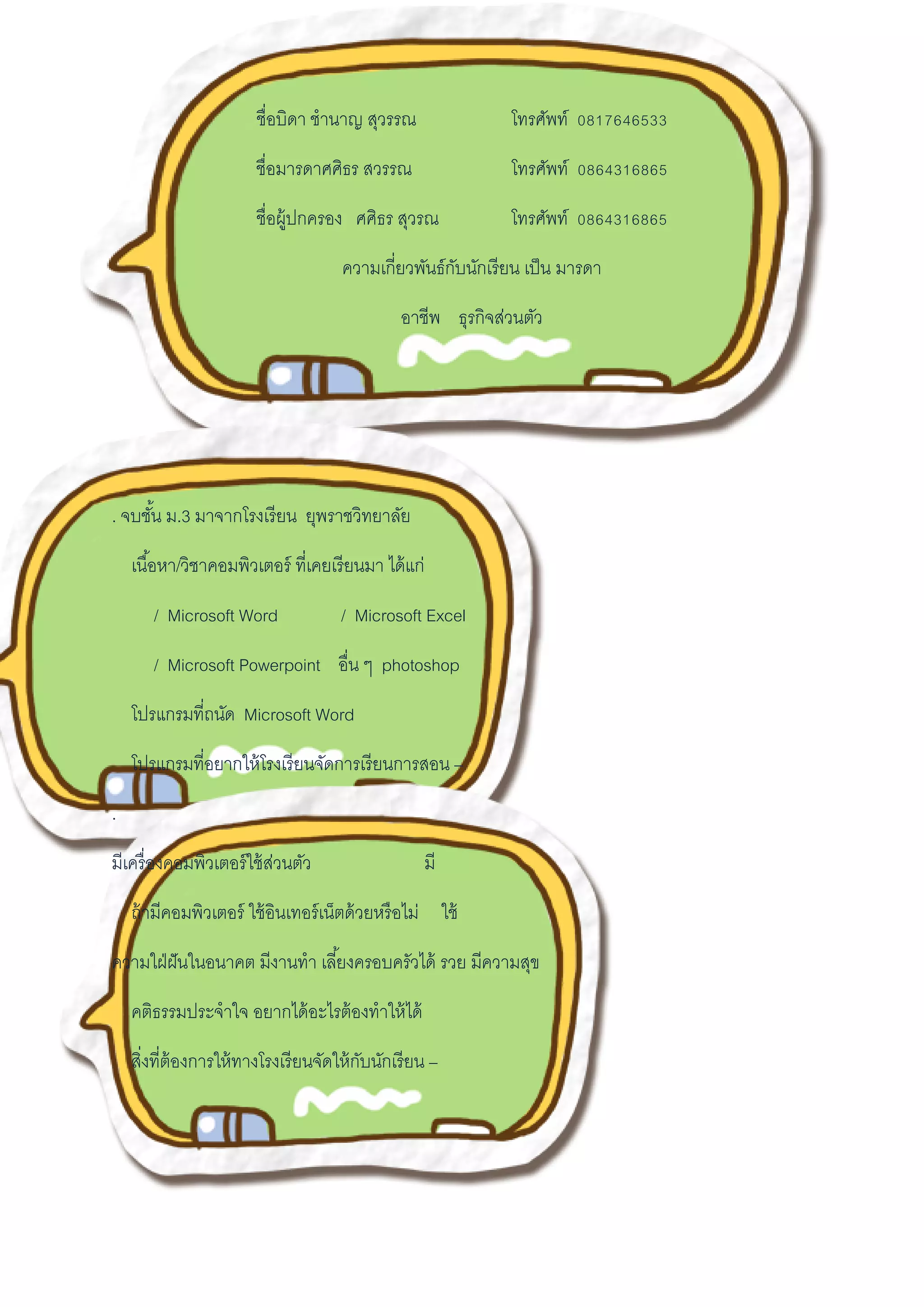 ชื่อบิดา ชานาญ สุวรรณ โทรศัพท์ 0817646533
ชื่อมารดาศศิธร สวรรณ โทรศัพท์ 0864316865
ชื่อผู้ปกครอง ศศิธร สุวรณ โทรศัพท์ 0864316865
ความเกี่ยวพันธ์กับนักเรียน เป็น มารดา
อาชีพ ธุรกิจส่วนตัว
. จบชั้น ม.3 มาจากโรงเรียน ยุพราชวิทยาลัย
เนื้อหา/วิชาคอมพิวเตอร์ ที่เคยเรียนมา ได้แก่
/ Microsoft Word / Microsoft Excel
/ Microsoft Powerpoint อื่น ๆ photoshop
โปรแกรมที่ถนัด Microsoft Word
โปรแกรมที่อยากให้โรงเรียนจัดการเรียนการสอน –
.
มีเครื่องคอมพิวเตอร์ใช้ส่วนตัว มี
ถ้ามีคอมพิวเตอร์ ใช้อินเทอร์เน็ตด้วยหรือไม่ ใช้
ความใฝ่ฝันในอนาคต มีงานทา เลี้ยงครอบครัวได้ รวย มีความสุข
คติธรรมประจาใจ อยากได้อะไรต้องทาให้ได้
สิ่งที่ต้องการให้ทางโรงเรียนจัดให้กับนักเรียน –
 