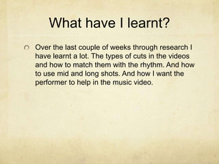 What have I learnt?
Over the last couple of weeks through research I
have learnt a lot. The types of cuts in the videos
and how to match them with the rhythm. And how
to use mid and long shots. And how I want the
performer to help in the music video.
 