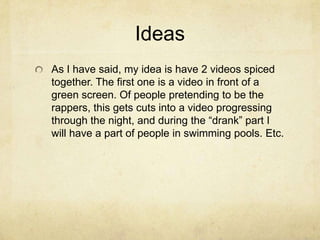 Ideas
As I have said, my idea is have 2 videos spiced
together. The first one is a video in front of a
green screen. Of people pretending to be the
rappers, this gets cuts into a video progressing
through the night, and during the “drank” part I
will have a part of people in swimming pools. Etc.
 