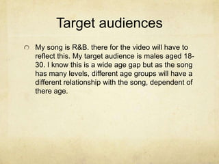 Target audiences
My song is R&B. there for the video will have to
reflect this. My target audience is males aged 18-
30. I know this is a wide age gap but as the song
has many levels, different age groups will have a
different relationship with the song, dependent of
there age.
 
