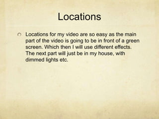 Locations
Locations for my video are so easy as the main
part of the video is going to be in front of a green
screen. Which then I will use different effects.
The next part will just be in my house, with
dimmed lights etc.
 