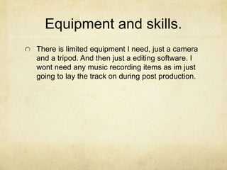 Equipment and skills.
There is limited equipment I need, just a camera
and a tripod. And then just a editing software. I
wont need any music recording items as im just
going to lay the track on during post production.
 