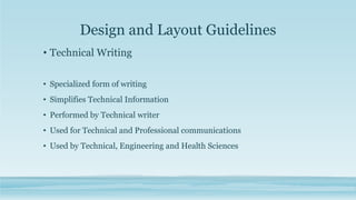 Design and Layout Guidelines
• Technical Writing
• Specialized form of writing
• Simplifies Technical Information
• Performed by Technical writer
• Used for Technical and Professional communications
• Used by Technical, Engineering and Health Sciences
 