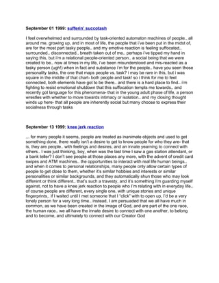 September 01 1999: sufferin’ succotash

I feel overwhelmed and surrounded by task-oriented automaton machines of people.. all
around me, growing up, and in most of life, the people that i’ve been put in the midst of,
are for the most part tasky people.. and my emotive reaction is feeling suffocated..
surrounded.. disconnected.. breath taken out of me.. perhaps i’ve tipped my hand in
saying this, but i’m a relational people-oriented person.. a social being that we were
created to be.. now at times in my life, i’ve been misunderstood and mis-reacted as a
tasky person (ugh!) when in fact and substance i’m for the people.. have you seen those
personality tasks, the one that maps people vs. task? i may be rare in this, but i was
square in the middle of that chart- both people and task! so i think for me to feel
connected, both elements have got to be there.. and there is a hard place to find.. i’m
fighting to resist emotional shutdown that this suffocation tempts me towards.. and
recently got language for this phenomena- that in the young adult phase of life, a person
wrestles with whether to move towards intimacy or isolation.. and my closing thought
winds up here- that all people are inherently social but many choose to express their
socialness through tasks



September 13 1999: knee jerk reaction

... for many people it seems, people are treated as inanimate objects and used to get
something done, there really isn’t a desire to get to know people for who they are- that
is, they are people.. with feelings and desires, and an innate yearning to connect with
others.. I was just thinking, boy, when was the last time I saw a gas station attendant, or
a bank teller? I don’t see people at those places any more, with the advent of credit card
swipes and ATM machines.. the opportunities to interact with real life human beings..
and when it comes to personal relationships, many people only allow certain types of
people to get close to them, whether it’s similar hobbies and interests or similar
personalities or similar backgrounds, and they automatically shun those who may look
different or think different.. that’s such a travesty, and it’s something I’m guarding myself
against, not to have a knee jerk reaction to people who I’m relating with in everyday life..
of course people are different, every single one, with unique stories and unique
fingerprints.. if I waited until I met someone that I “click” with to open up, I’d be a very
lonely person for a very long time.. instead, I am persuaded that we all have much in
common, as we have been created in the image of God, and are part of the one race,
the human race.. we all have the innate desire to connect with one another, to belong
and to become, and ultimately to connect with our Creator God
 