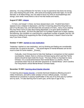 planning.. it’s a big confession for me here, to say my ignorance has done me wrong,
and i was missing this part of life.. with some encouraging words last night, it’s not all
that bad, to do these things, but i do need to focus my mind on accomplishings and
doings, even while i know there’s a lot of me that resists and reacts..

August 27 2001: relapse

... i’m here, and hangin’ in there, but have slowed down a lot.. i’ll admit here that it
appears to be a relapse to depression, and that i’m learning about this thing that is a
part of my life story now, and will share bits and pieces of it here.. many of you reading
this may think it funny to joke about being depressed, or to give cliche answers to
getting over the blues.. but from the data that I’ve humbled myself now to begin reading
and learning, this condition is a real thing for a significant number of people; and tho’ not
everyone is willing to be supporting for fear of being drained, it doesn’t have to be that
way if you have a heart..


October 17 2001: started on new medication

Yesterday I started on new medication, and my thinking and feeling are considerably
normal now. It’s good to be back. ... The social stigma of mental illnesses can be too
much to bear for some readers. _Excerpt_:

       Culturally, most Chinese tend to hide their feelings in comparison to their western
       counterparts. Indeed, there is a famous Chinese saying which said that “family
       shame should be kept inside the house.” The loss of face is important to many
       Chinese. It is a social phenomenon that mental illness is a shame. This ill-
       conceived notion has to do with their ignorance of “mental illness.” [from Caroline
       Fei-Yeng Kwok’s article Mental Illness--Chinese Style]


November 15 2001: learning about bipolar disorder

I’m learning about bipolar disorder, a mental chemical imbalance affecting around 2
million Americans, and with a wide variation of how it affects people.. I’ve been
intentional (or proactive) in pacing myself better in the use of my time and my nutrition
and my work.. I’m also learning how to swim (yes, at the ripe ol’ age of 35)...
 