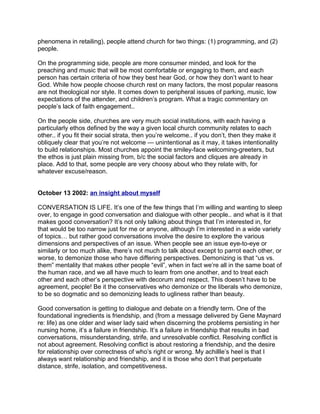 phenomena in retailing), people attend church for two things: (1) programming, and (2)
people.

On the programming side, people are more consumer minded, and look for the
preaching and music that will be most comfortable or engaging to them, and each
person has certain criteria of how they best hear God, or how they don’t want to hear
God. While how people choose church rest on many factors, the most popular reasons
are not theological nor style. It comes down to peripheral issues of parking, music, low
expectations of the attender, and children’s program. What a tragic commentary on
people’s lack of faith engagement..

On the people side, churches are very much social institutions, with each having a
particularly ethos defined by the way a given local church community relates to each
other.. if you fit their social strata, then you’re welcome.. if you don’t, then they make it
obliquely clear that you’re not welcome — unintentional as it may, it takes intentionality
to build relationships. Most churches appoint the smiley-face welcoming-greeters, but
the ethos is just plain missing from, b/c the social factors and cliques are already in
place. Add to that, some people are very choosy about who they relate with, for
whatever excuse/reason.


October 13 2002: an insight about myself

CONVERSATION IS LIFE. It’s one of the few things that I’m willing and wanting to sleep
over, to engage in good conversation and dialogue with other people.. and what is it that
makes good conversation? It’s not only talking about things that I’m interested in, for
that would be too narrow just for me or anyone, although I’m interested in a wide variety
of topics… but rather good conversations involve the desire to explore the various
dimensions and perspectives of an issue. When people see an issue eye-to-eye or
similarly or too much alike, there’s not much to talk about except to parrot each other, or
worse, to demonize those who have differing perspectives. Demonizing is that “us vs.
them” mentality that makes other people “evil”, when in fact we’re all in the same boat of
the human race, and we all have much to learn from one another, and to treat each
other and each other’s perspective with decorum and respect. This doesn’t have to be
agreement, people! Be it the conservatives who demonize or the liberals who demonize,
to be so dogmatic and so demonizing leads to ugliness rather than beauty.

Good conversation is getting to dialogue and debate on a friendly term. One of the
foundational ingredients is friendship, and (from a message delivered by Gene Maynard
re: life) as one older and wiser lady said when discerning the problems persisting in her
nursing home, it’s a failure in friendship. It’s a failure in friendship that results in bad
conversations, misunderstanding, strife, and unresolvable conflict. Resolving conflict is
not about agreement. Resolving conflict is about restoring a friendship, and the desire
for relationship over correctness of who’s right or wrong. My achillle’s heel is that I
always want relationship and friendship, and it is those who don’t that perpetuate
distance, strife, isolation, and competitiveness.
 