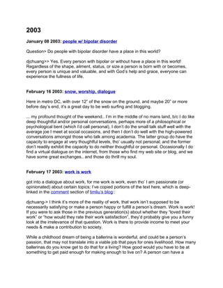 2003
January 08 2003: people w/ bipolar disorder

Question> Do people with bipolar disorder have a place in this world?

djchuang>> Yes. Every person with bipolar or without have a place in this world!
Regardless of the shape, ailment, status, or size a person is born with or becomes,
every person is unique and valuable, and with God’s help and grace, everyone can
experience the fullness of life.


February 16 2003: snow, worship, dialogue

Here in metro DC, with over 12” of the snow on the ground, and maybe 20” or more
before day’s end, it’s a great day to be web surfing and blogging.

... my profound thought of the weekend.. I’m in the middle of no mans land, b/c I do like
deep thoughtful and/or personal conversations, perhaps more of a philosophical or
psychological bent (which I’d call personal), I don’t do the small talk stuff well with the
average joe I meet at social occasions, and then I don’t do well with the high-powered
conversations amongst those who talk among academia. The latter group do have the
capacity to engage at very thoughtful levels, tho’ usually not personal; and the former
don’t readily exhibit the capacity to do neither thoughtful or personal. Occasionally I do
find a virtual dialogue on the internet, from those who find my web site or blog, and we
have some great exchanges.. and those do thrill my soul.


February 17 2003: work is work

got into a dialogue about work, for me work is work, even tho’ I am passionate (or
opinionated) about certain topics; I’ve copied portions of the text here, which is deep-
linked in the comment section of timliu’s blog::

djchuang-> I think it’s more of the reality of work, that work isn’t supposed to be
necessarily satisfying or make a person happy or fulfill a person’s dream. Work is work!
If you were to ask those in the previous generation(s) about whether they “loved their
work” or “how would they rate their work satisfaction”, they’d probably give you a funny
look at the irrelevance of that question. Work is there to provide income to meet your
needs & make a contribution to society.

While a childhood dream of being a ballerina is wonderful, and could be a person’s
passion, that may not translate into a viable job that pays for ones livelihood. How many
ballerinas do you know get to do that for a living? How good would you have to be at
something to get paid enough for making enough to live on? A person can have a
 