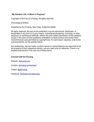“My Random Life: A Work in Progress”

Copyright © 2012 by DJ Chuang. All rights reserved

Chronological Edition.

Published by DJ Chuang, Aliso Viejo, California 92656.

All rights reserved. No part of this publication may be reproduced, distributed, or
transmitted in any form or by any means, including photocopying, recording, or other
electronic or mechanical methods, without the prior written permission of the publisher,
except in the case of brief quotations embodied in critical reviews and certain other
noncommercial uses permitted by copyright law. For permission requests, write to the
author/publisher via the website below.

Any trademarks, service marks, product names or named features are assumed to be
the property of their respective owners, and are used only for reference. There is no
implied endorsement if we use one of these terms.


Connect with DJ Chuang

Website: djchuang.com

Contact: djchuang.com/contact

Twitter: @djchuang

Facebook: facebook.com/djchuang
 