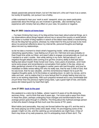 deeply passionate personal dream, but isn’t the best at it, s/he can’t have it as a career,
but surely & hopefully, can pursue it as a hobby.

a little surprised to hear your ‘work is work’ viewpoint, since you seem particularly
passionate about the things you are involved in generally.. also wondering if you
experience with ministry had any effect on your view, for positive or negative.


May 01 2003: interim at home base

... I've been thinking that many of my blog entries have been about external things, as in
my observations about things happen around me or around the country or world [which
has drawn a number of blog readers in search of the latest news tidbits or bookmarking
this as the blog fad has grown], whereas my initial intent for this journal was to be more
about my personal reflections about my internal life, personal thoughts and feelings
about me and my relationships..

so let me take a moment to check what's happening inside:: while amidst great
networking opportunities, I was feeling out of sync b/c I felt tired and was probably on
East Coast time while out West, and wasn't able to engage conversationally as much as
I wanted to or wish I coulda.. then while retiring in my room, felt bad about it, as if
negative thought attacks were coming [I've got this uncanny ability to feel bad about
feeling bad about myself, finely honed over many, many years of practice].. and it took
some extra prayer and remembered a conversation from earlier in the day, where an
older gentleman shared of his struggles in earlier years with bad thoughts, and how he
meditated on Bible verses telling him who he really was, that he was a child of God, that
he was loved, that he was valuable.. and this remembrance helped me to push the
negative thoughts aside, to hit the brakes on spiraling down, to calm my nerves, and to
relax and rest.. and to realize that it is more factual that I'm simply feeling tired and my
brain is not working objectively. With such prayerful renewal and a very comfortable bed
(much firmer than the previous night's lumpy bed), I got a good night of rest, and God's
peace did indeed guard my heart that night.


June 27 2003: back to the past

this weekend is a retro trip to Dallas.. where I spent 4.5 years of my life doing the
seminary thing... and to think that was 8 years ago.. I've come quite a ways from there
in these few years, perhaps undergoing more changes and transformations than an
average person goes through in a lifetime. The thing about the mythical average person
is that s/he doesn't change all that much over the course of 70+ years.

Most habits (and personality, they say) are formed before the age of 6, and the rest is
the mere playing out of the cards one's dealt, if that. I'm pre-imagining some of the
people I might run into, and the catching up conversations we might have. A few of
them may know of my web presence, but I'm anticipating most of them don't. The
 