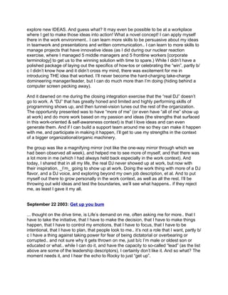 explore new IDEAS. And guess what? It may even be possible to be at a workplace
where I get to make those ideas into action! What a novel concept! I can apply myself
there in the work environment.. I can learn more skills to be persuasive about my ideas
in teamwork and presentations and written communication.. I can learn to more skills to
manage projects that have innovative ideas (as I did during our nuclear reaction
exercise, where I managed 5 middle managers and 5 frontline workers [corporate
terminology] to get us to the winning solution with time to spare.) While I didn’t have a
polished package of laying out the specifics of how-tos or celebrating the “win”, partly b/
c I didn’t know how and it didn’t cross my mind, there was excitement for me in
introducing THE idea that worked. I’ll never become the hard-charging take-charge
domineering manager/leader, but I can do much more than I’m doing (hiding behind a
computer screen pecking away).

And it dawned on me during the closing integration exercise that the “real DJ” doesn’t
go to work. A “DJ” that has greatly honed and limited and highly performing skills of
programming shows up, and then tunnel-vision tunes out the rest of the organization.
The opportunity presented was to have “more of me” (or even have “all of me” show up
at work) and do more work based on my passion and ideas (the strengths that surfaced
in this work-oriented & self-awareness context) is that I love ideas and can even
generate them. And if I can build a support team around me so they can make it happen
with me, and participate in making it happen, I’ll get to use my strengths in the context
of a bigger organizational/organic machinery.

the group was like a magnifying mirror (not like the one-way mirror through which we
had been observed all week), and helped me to see more of myself, and that there was
a lot more in me (which I had always held back especially in the work context). And
today, I shared that in all my life, the real DJ never showed up at work, but now with
their inspiration, _I’m_ going to show up at work. Doing the work thing with more of a DJ
flavor, and a DJ voice, and exploring beyond my own job description, et al. And to put
myself out there to grow personally in the work context, as well as all the rest. I’ll be
throwing out wild ideas and test the boundaries, we’ll see what happens.. if they reject
me, as least I gave it my all.


September 22 2003: Get up you bum

... thought on the drive time, is Life’s demand on me, often asking me for more.. that I
have to take the initiative, that I have to make the decision, that I have to make things
happen, that I have to control my emotions, that I have to focus, that I have to be
intentional, that I have to plan, that people look to me.. it’s not a role that I want, partly b/
c I have a thing against taking power for fear of being dictatorial or overbearing or
corrupted.. and not sure why it gets thrown on me, just b/c I’m male or oldest son or
educated or what.. while I can do it, and have the capacity to so-called “lead” (as the list
above are some of the leadership descriptors), I certainly don’t like it. And so what? The
moment needs it, and I hear the echo to Rocky to just “get up”.
 